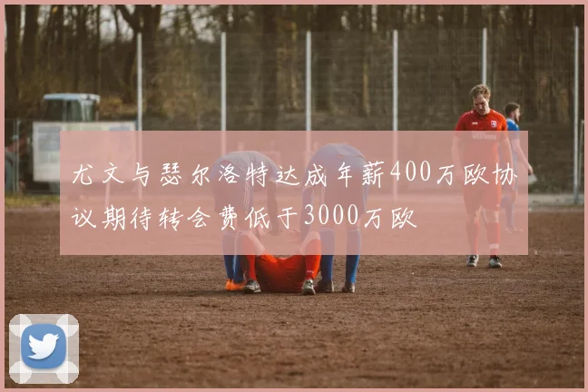 尤文与瑟尔洛特达成年薪400万欧协议期待转会费低于3000万欧