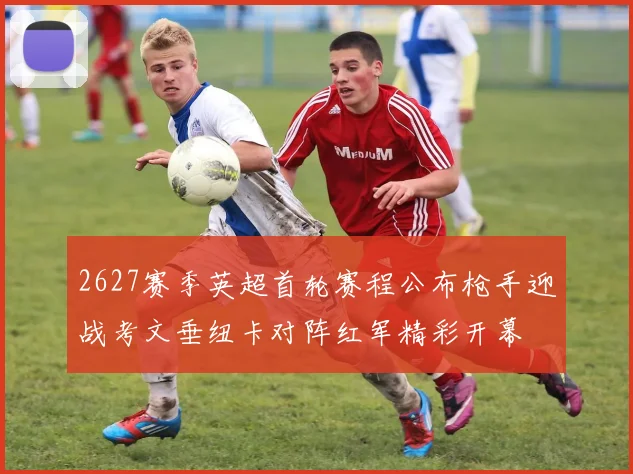 2627赛季英超首轮赛程公布枪手迎战考文垂纽卡对阵红军精彩开幕