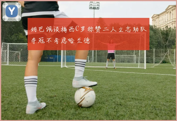 姆巴佩谈梅西C罗称赞二人立志助队夺冠不考虑哈兰德