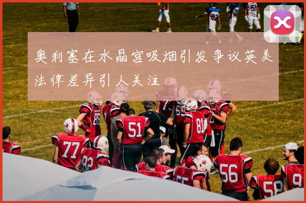 奥利塞在水晶宫吸烟引发争议英美法律差异引人关注
