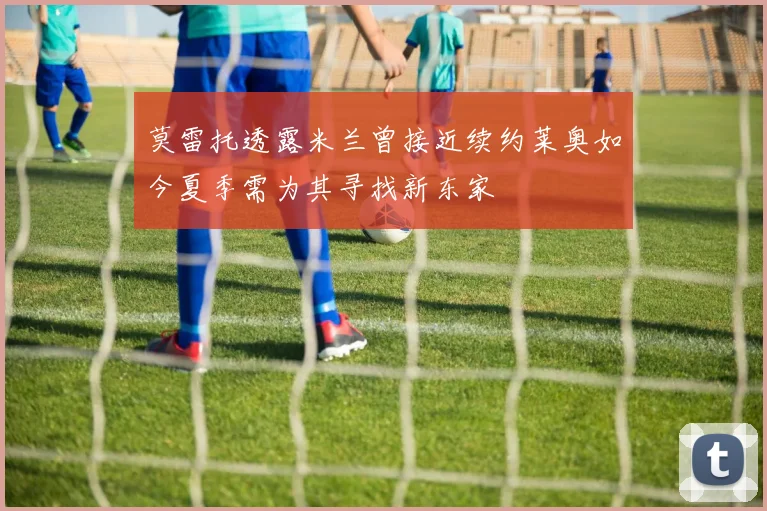 莫雷托透露米兰曾接近续约莱奥如今夏季需为其寻找新东家