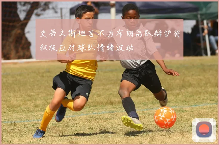 史蒂文斯坦言不为布朗离队辩护将积极应对球队情绪波动