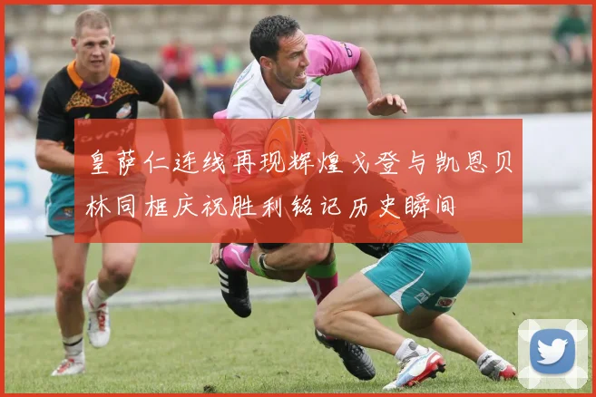 皇萨仁连线再现辉煌戈登与凯恩贝林同框庆祝胜利铭记历史瞬间
