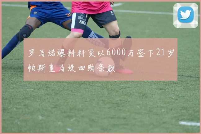 罗马诺爆料科莫以6000万签下21岁帕斯皇马设回购条款