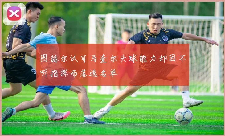 图赫尔认可马奎尔头球能力却因不听指挥而落选名单