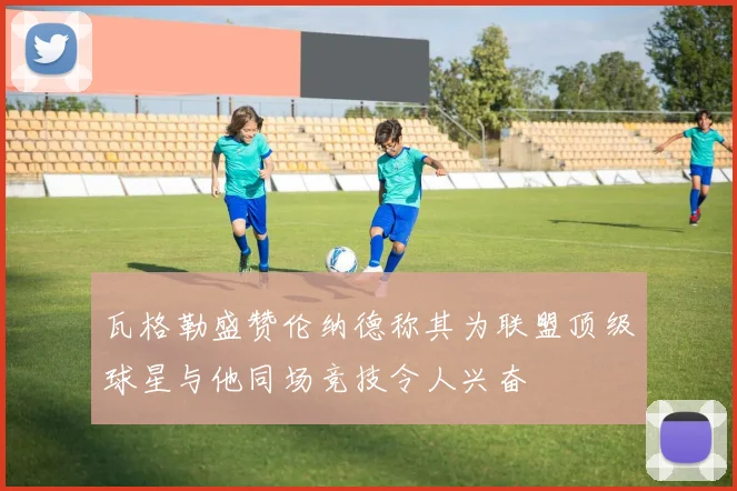 瓦格勒盛赞伦纳德称其为联盟顶级球星与他同场竞技令人兴奋