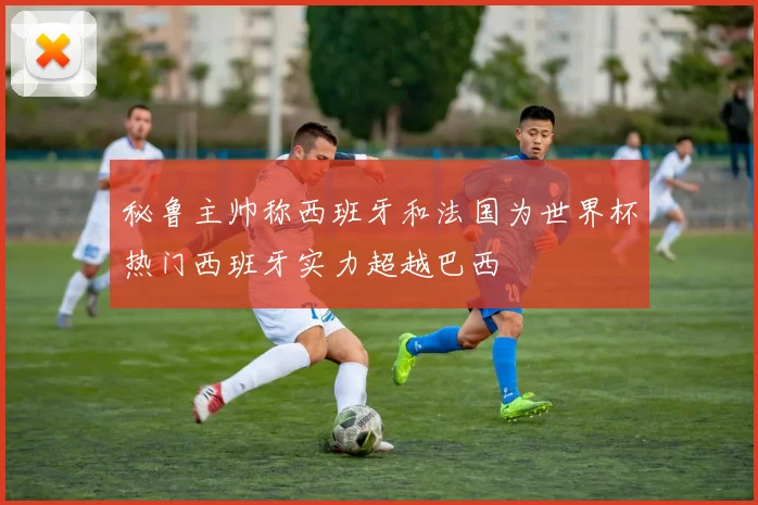 秘鲁主帅称西班牙和法国为世界杯热门西班牙实力超越巴西