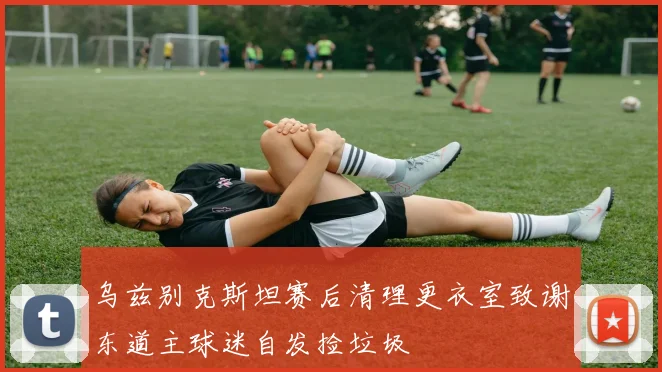 乌兹别克斯坦赛后清理更衣室致谢东道主球迷自发捡垃圾