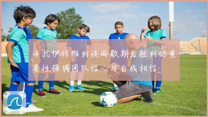 卡扎伊什维利谈间歇期后胜利的重要性强调团队信心与自我相信