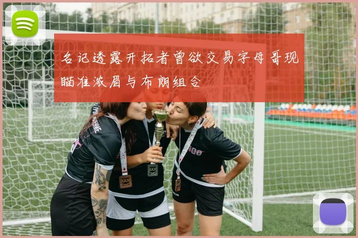 名记透露开拓者曾欲交易字母哥现瞄准浓眉与布朗组合