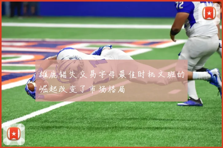 雄鹿错失交易字母最佳时机文班的崛起改变了市场格局