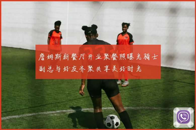 詹姆斯新餐厅开业聚餐照曝光骑士副总与好友齐聚共享美好时光