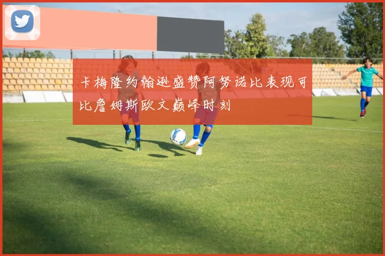 卡梅隆约翰逊盛赞阿努诺比表现可比詹姆斯欧文巅峰时刻
