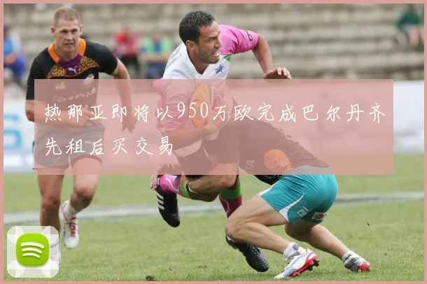 热那亚即将以950万欧完成巴尔丹齐先租后买交易