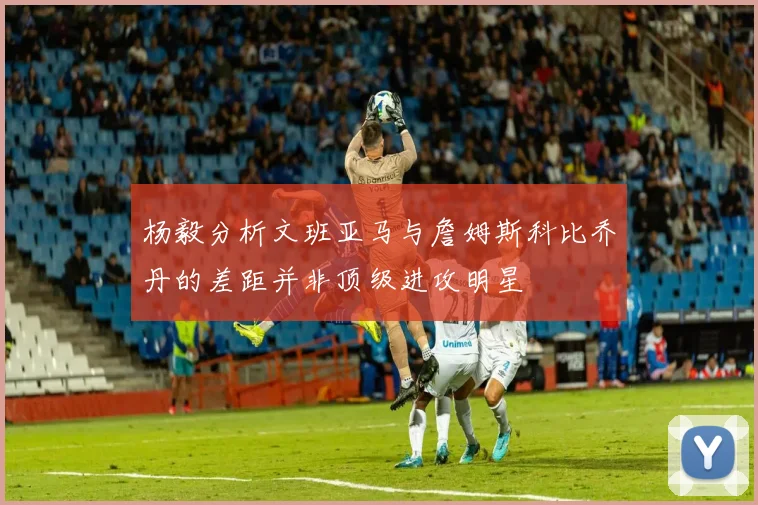 杨毅分析文班亚马与詹姆斯科比乔丹的差距并非顶级进攻明星